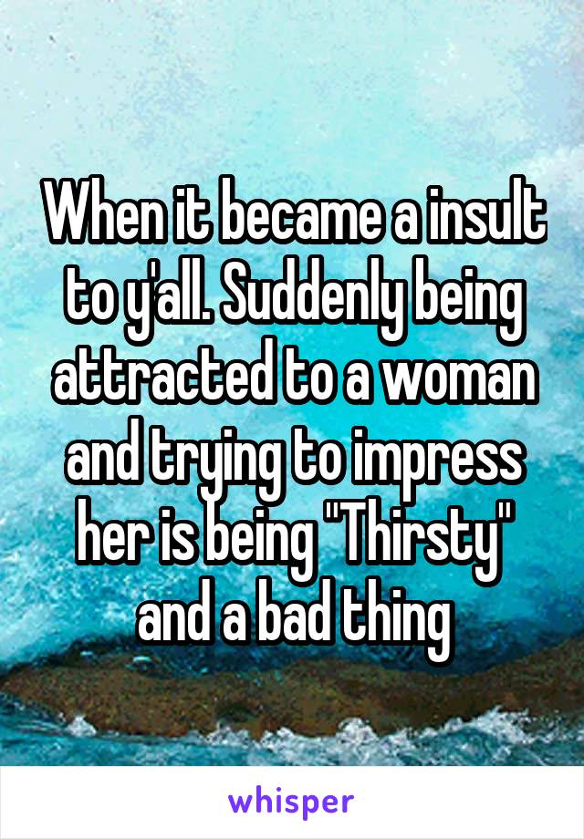 When it became a insult to y'all. Suddenly being attracted to a woman and trying to impress her is being "Thirsty" and a bad thing