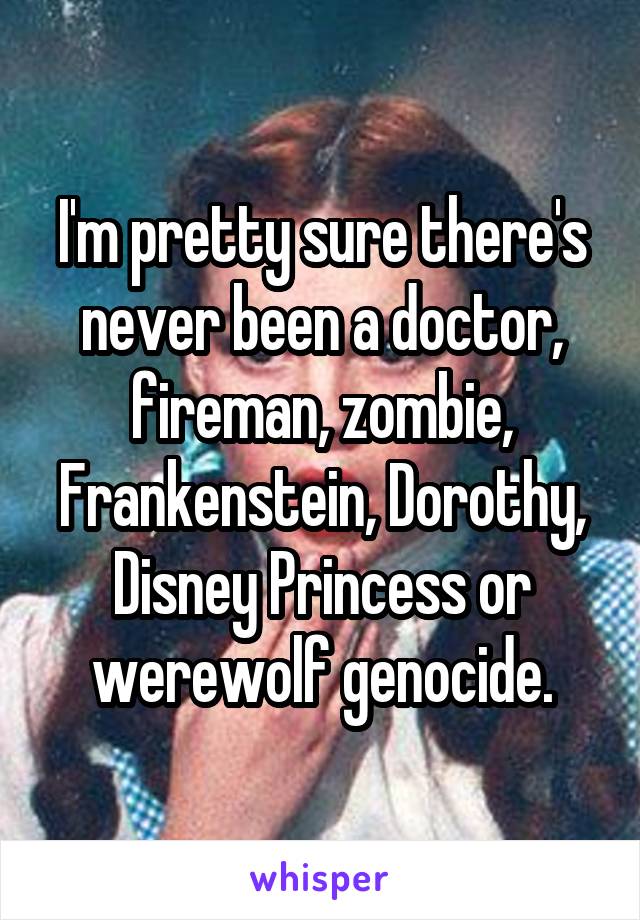 I'm pretty sure there's never been a doctor, fireman, zombie, Frankenstein, Dorothy, Disney Princess or werewolf genocide.