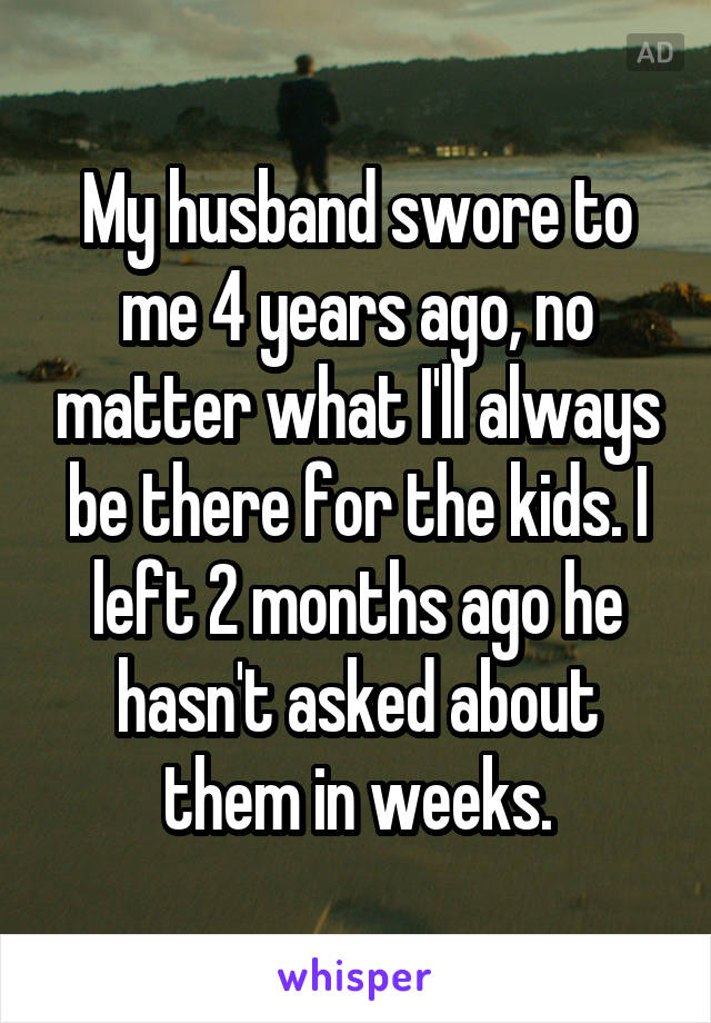 My husband swore to me 4 years ago, no matter what I'll always be there for the kids. I left 2 months ago he hasn't asked about them in weeks.