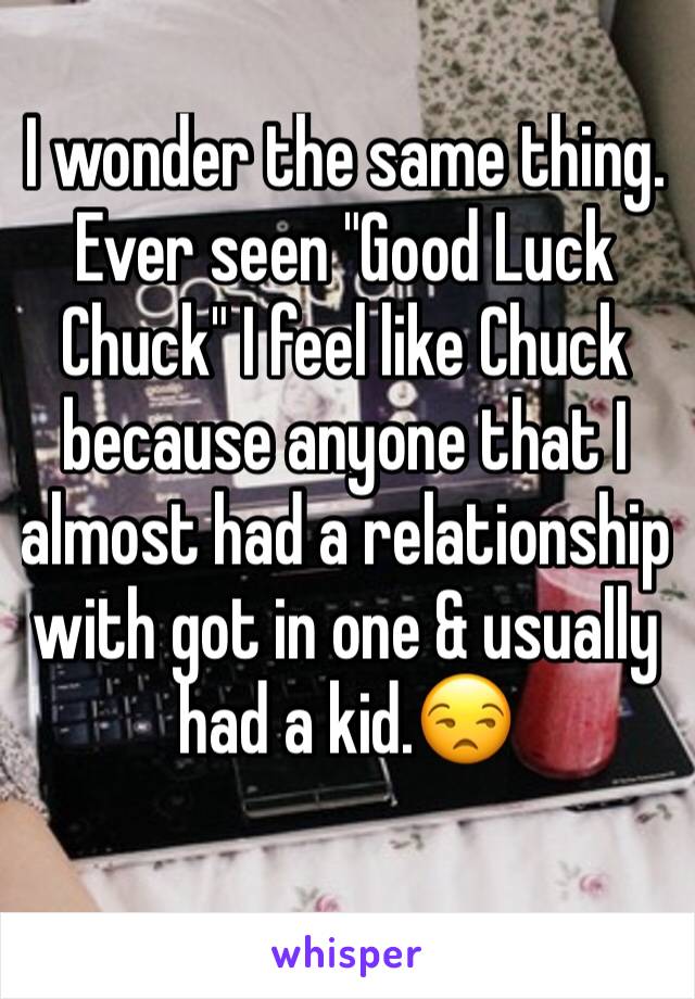 I wonder the same thing. Ever seen "Good Luck Chuck" I feel like Chuck because anyone that I almost had a relationship with got in one & usually had a kid.😒