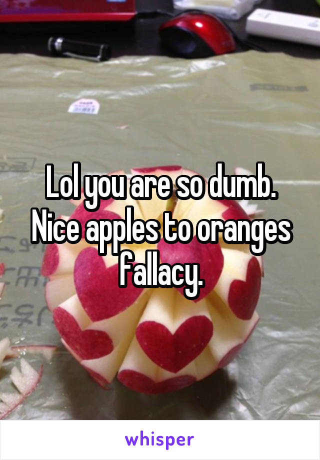 Lol you are so dumb. Nice apples to oranges fallacy.