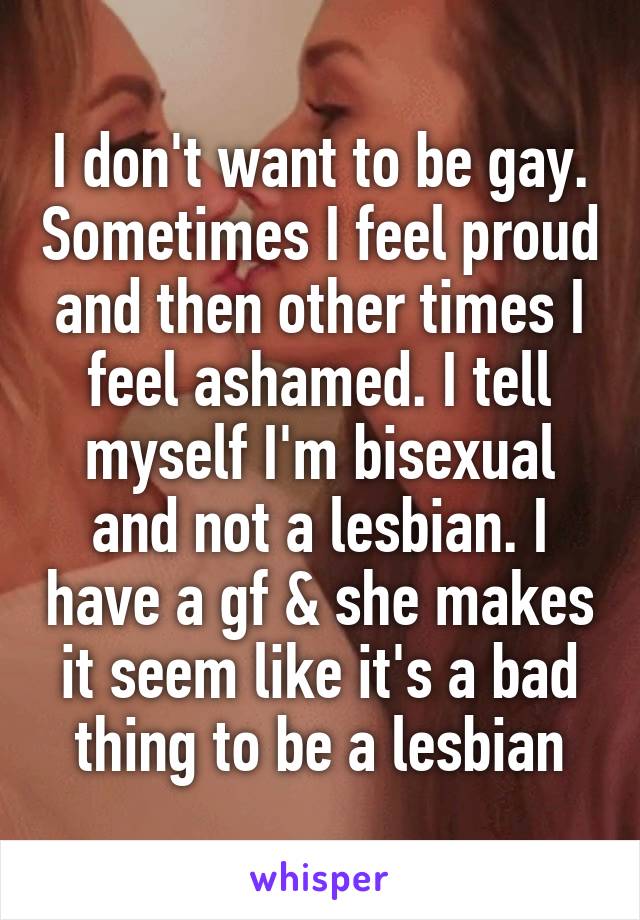 I don't want to be gay. Sometimes I feel proud and then other times I feel ashamed. I tell myself I'm bisexual and not a lesbian. I have a gf & she makes it seem like it's a bad thing to be a lesbian