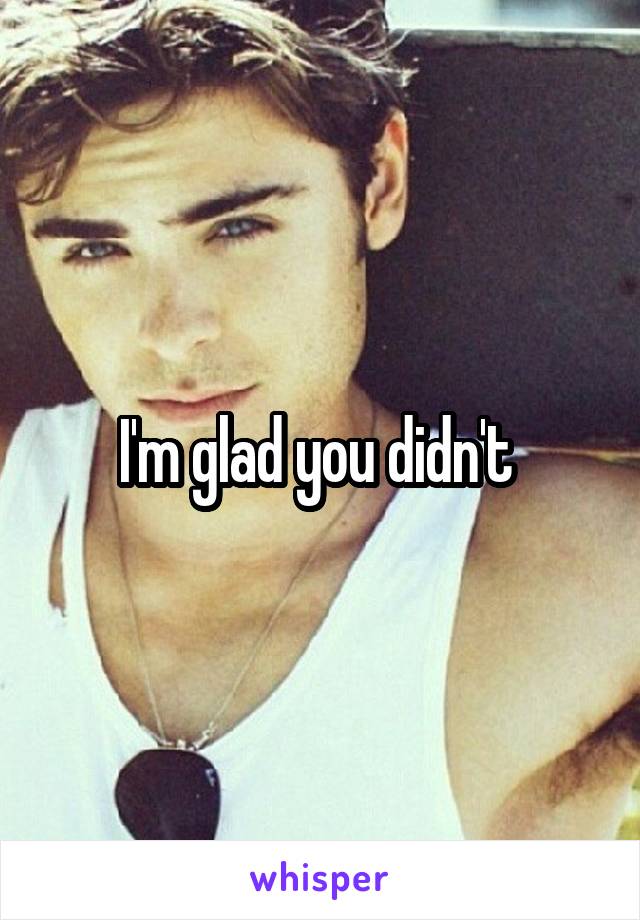 I'm glad you didn't 