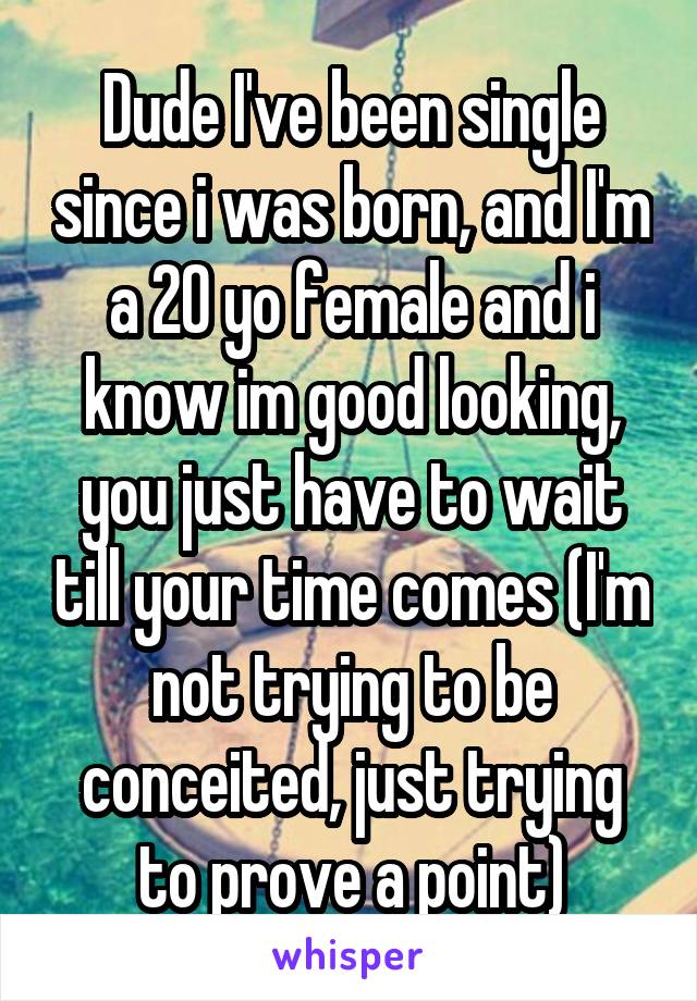 Dude I've been single since i was born, and I'm a 20 yo female and i know im good looking, you just have to wait till your time comes (I'm not trying to be conceited, just trying to prove a point)