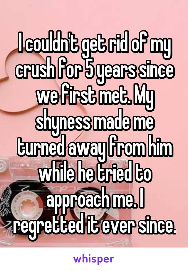 I couldn't get rid of my crush for 5 years since we first met. My shyness made me turned away from him while he tried to approach me. I regretted it ever since.