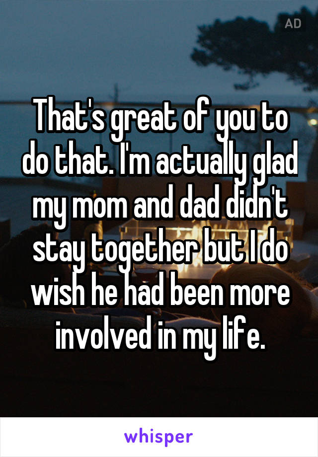 That's great of you to do that. I'm actually glad my mom and dad didn't stay together but I do wish he had been more involved in my life.