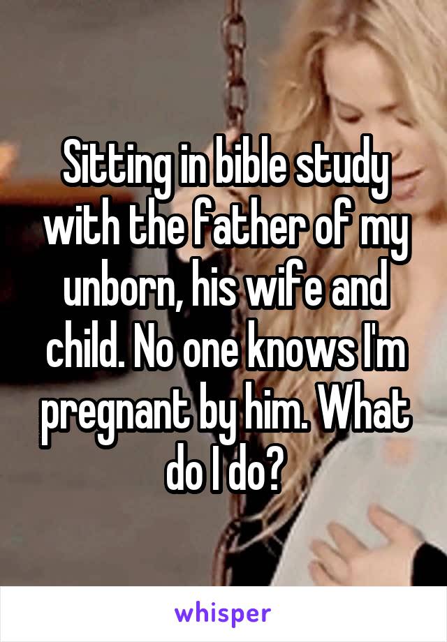 Sitting in bible study with the father of my unborn, his wife and child. No one knows I'm pregnant by him. What do I do?