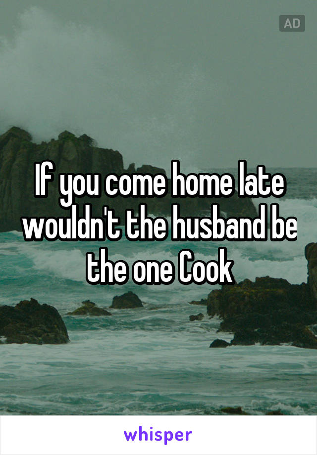 If you come home late wouldn't the husband be the one Cook