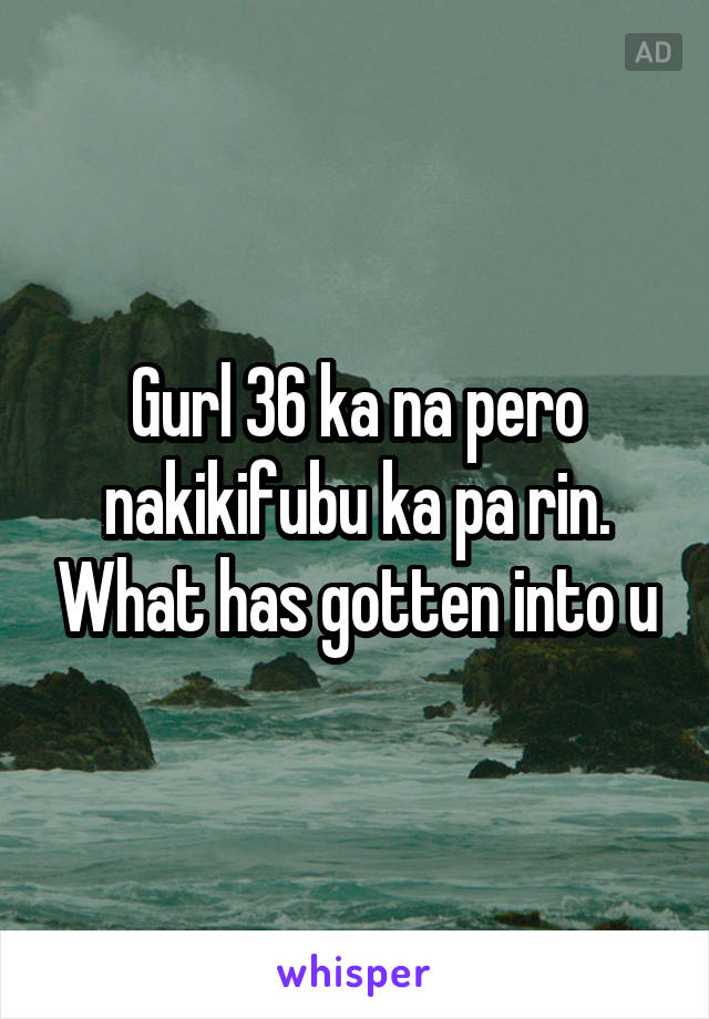 Gurl 36 ka na pero nakikifubu ka pa rin. What has gotten into u