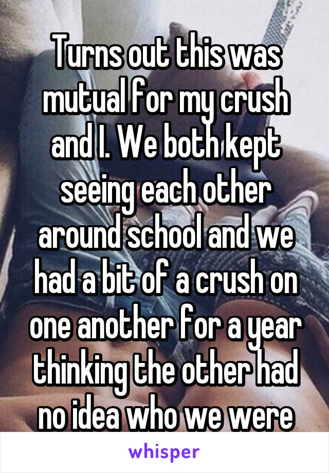 Turns out this was mutual for my crush and I. We both kept seeing each other around school and we had a bit of a crush on one another for a year thinking the other had no idea who we were