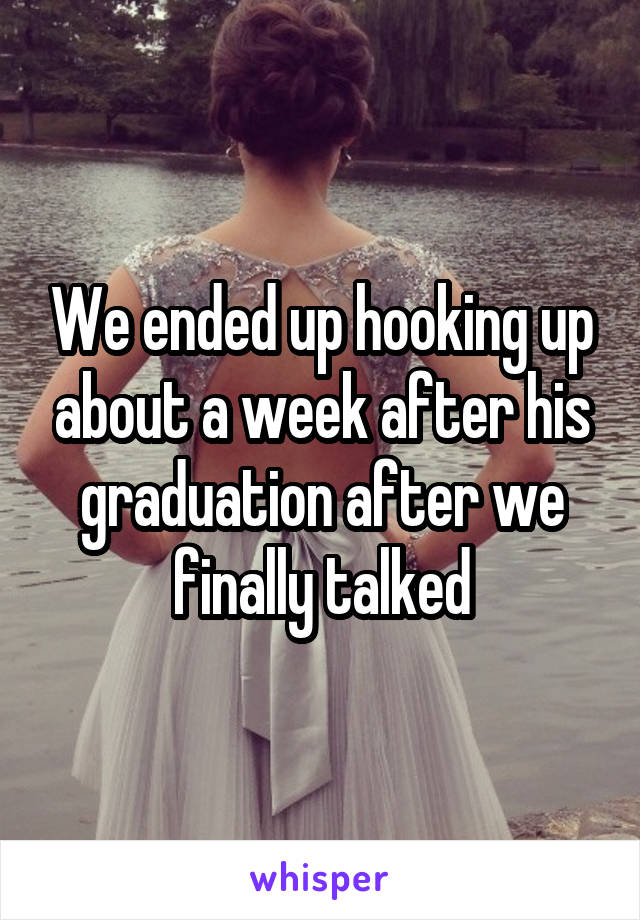 We ended up hooking up about a week after his graduation after we finally talked