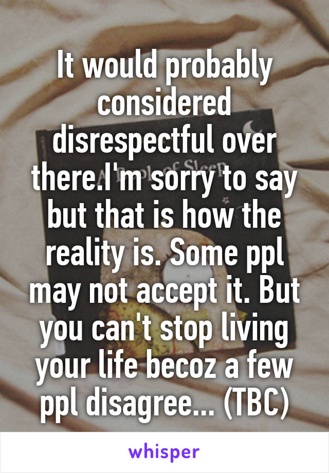 It would probably considered disrespectful over there.I'm sorry to say but that is how the reality is. Some ppl may not accept it. But you can't stop living your life becoz a few ppl disagree... (TBC)