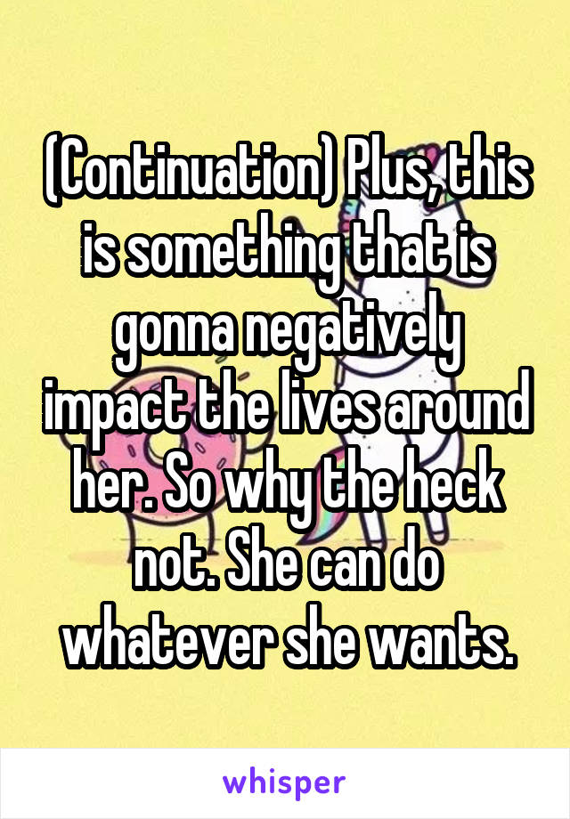 (Continuation) Plus, this is something that is gonna negatively impact the lives around her. So why the heck not. She can do whatever she wants.