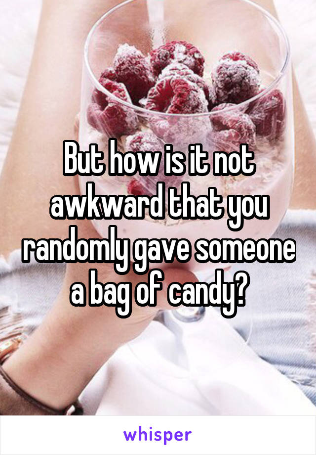 But how is it not awkward that you randomly gave someone a bag of candy?