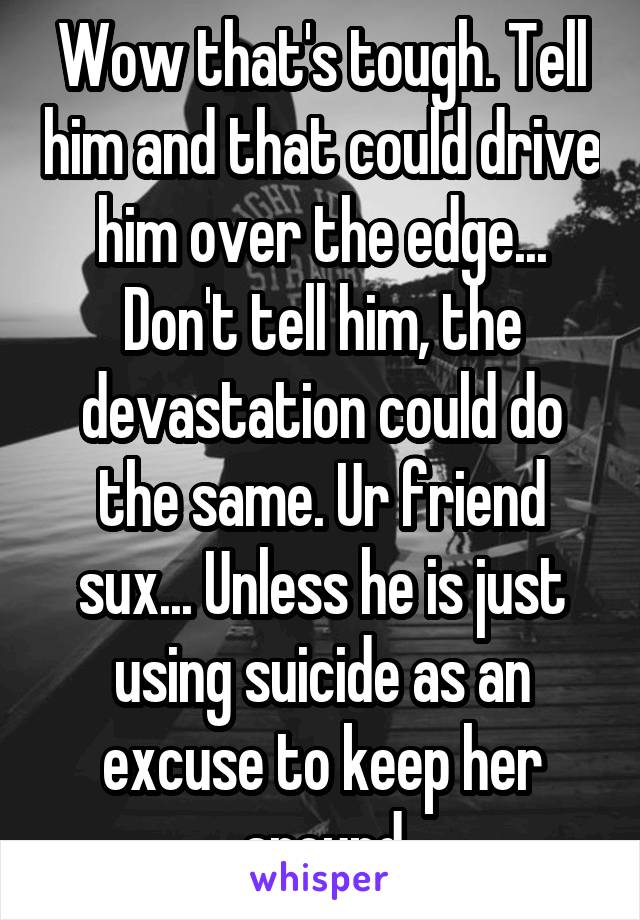 Wow that's tough. Tell him and that could drive him over the edge... Don't tell him, the devastation could do the same. Ur friend sux... Unless he is just using suicide as an excuse to keep her around