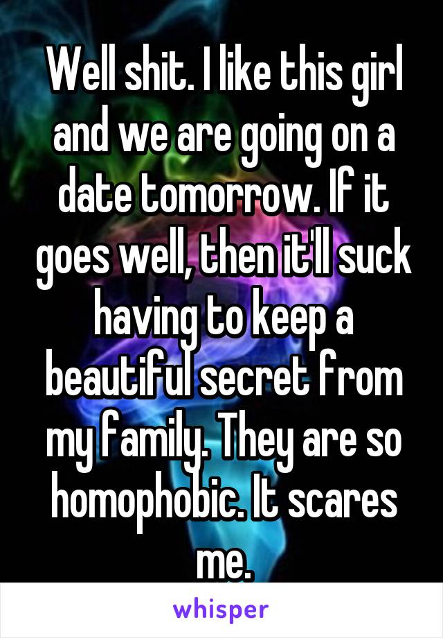 Well shit. I like this girl and we are going on a date tomorrow. If it goes well, then it'll suck having to keep a beautiful secret from my family. They are so homophobic. It scares me.