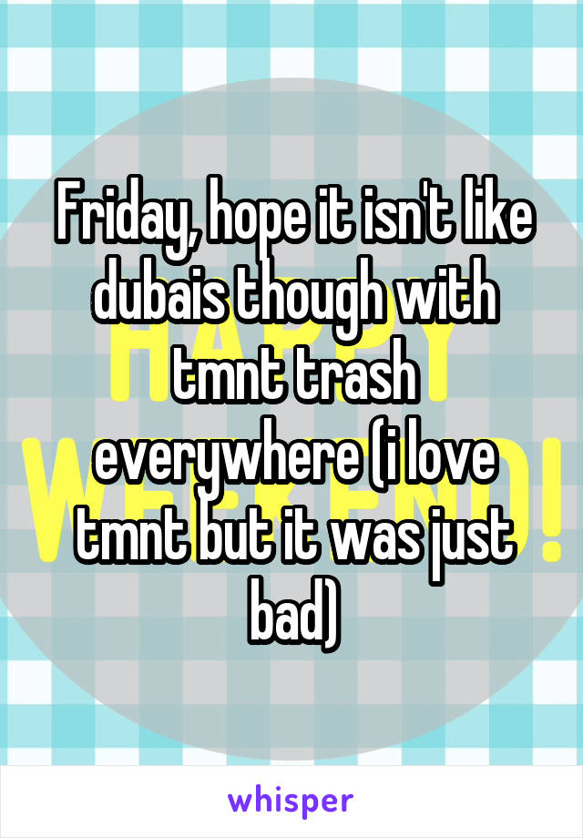 Friday, hope it isn't like dubais though with tmnt trash everywhere (i love tmnt but it was just bad)