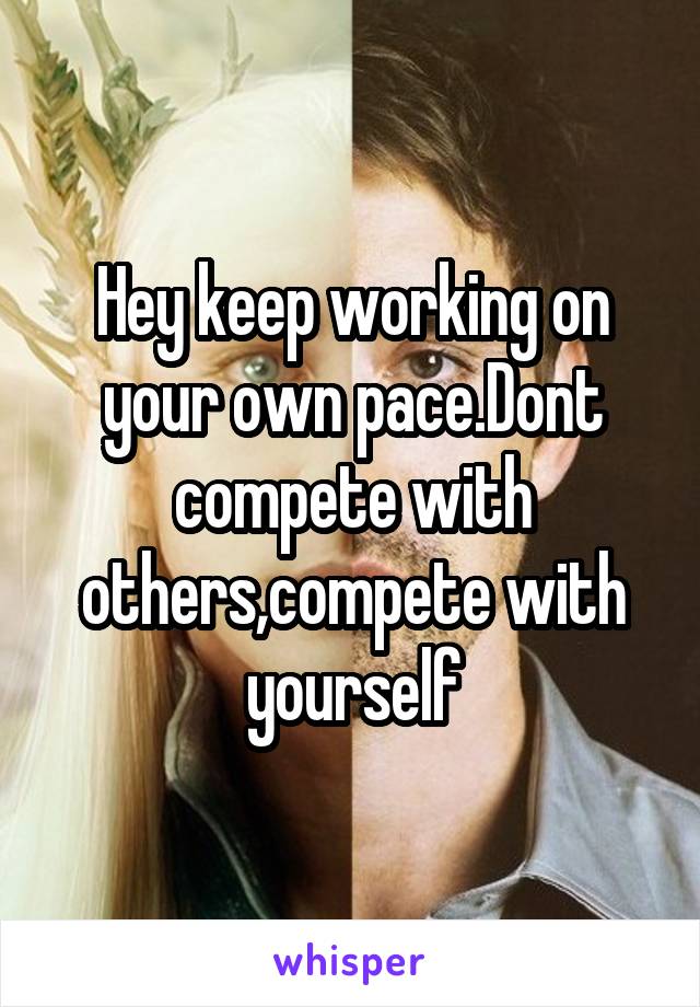 Hey keep working on your own pace.Dont compete with others,compete with yourself