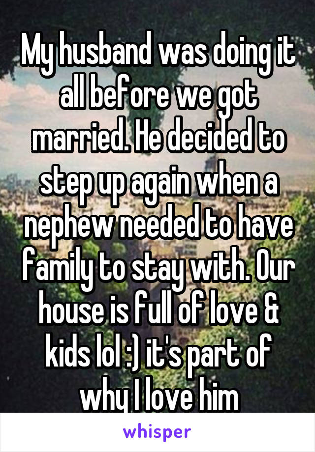 My husband was doing it all before we got married. He decided to step up again when a nephew needed to have family to stay with. Our house is full of love & kids lol :) it's part of why I love him