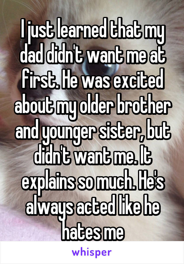 I just learned that my dad didn't want me at first. He was excited about my older brother and younger sister, but didn't want me. It explains so much. He's always acted like he hates me