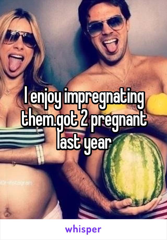 I enjoy impregnating them.got 2 pregnant last year