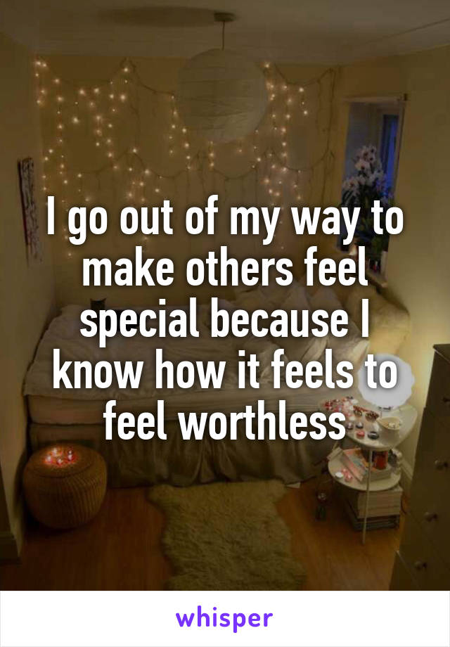 I go out of my way to make others feel special because I know how it feels to feel worthless