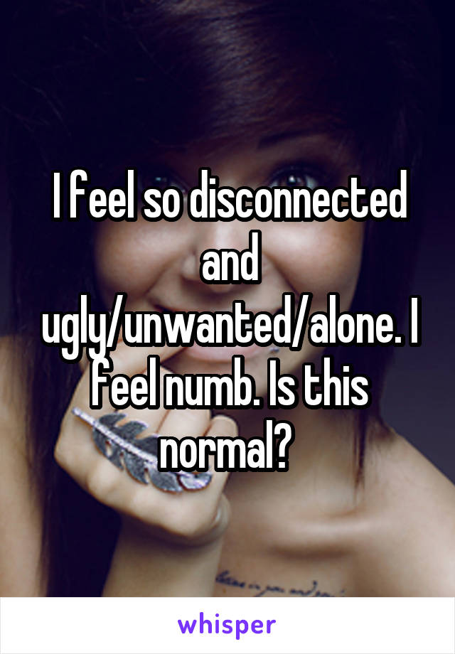 I feel so disconnected and ugly/unwanted/alone. I feel numb. Is this normal? 