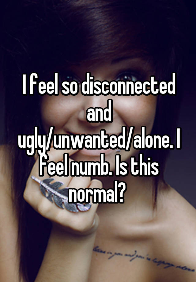 I feel so disconnected and ugly/unwanted/alone. I feel numb. Is this normal? 