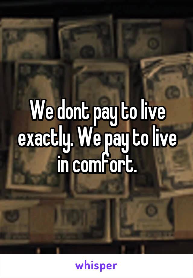 We dont pay to live exactly. We pay to live in comfort.