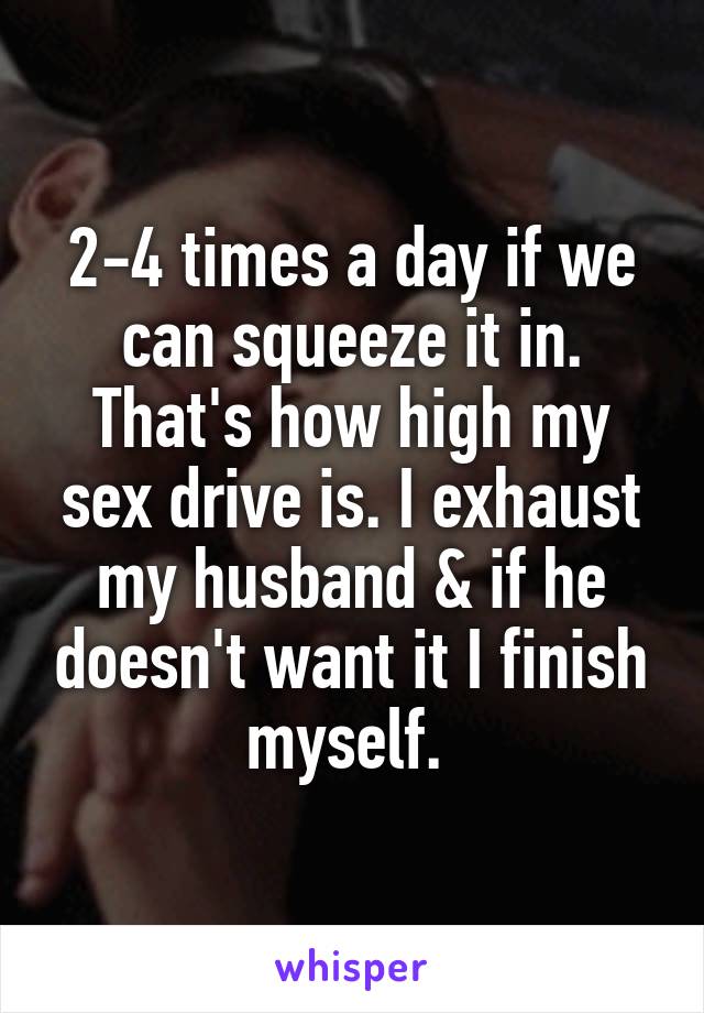 2-4 times a day if we can squeeze it in. That's how high my sex drive is. I exhaust my husband & if he doesn't want it I finish myself. 