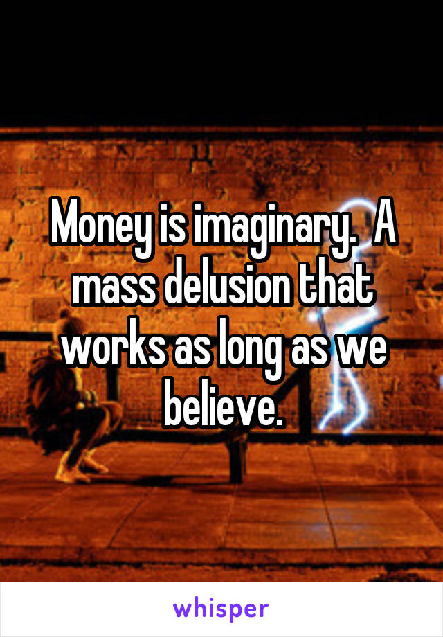 Money is imaginary.  A mass delusion that works as long as we believe.