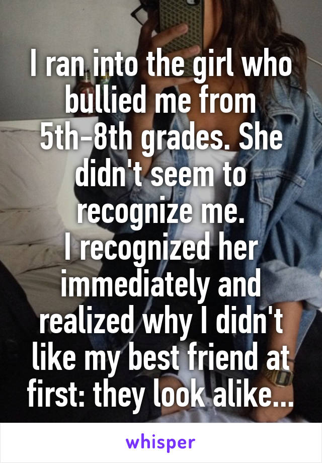 I ran into the girl who bullied me from 5th-8th grades. She didn't seem to recognize me.
I recognized her immediately and realized why I didn't like my best friend at first: they look alike...