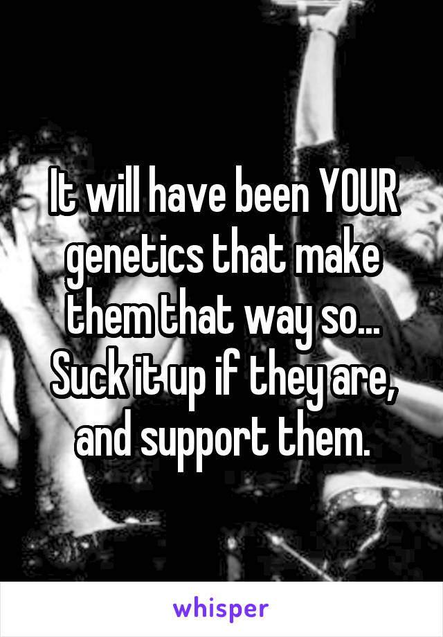 It will have been YOUR genetics that make them that way so... Suck it up if they are, and support them.