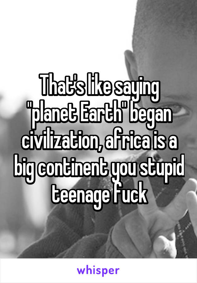 That's like saying "planet Earth" began civilization, africa is a big continent you stupid teenage fuck