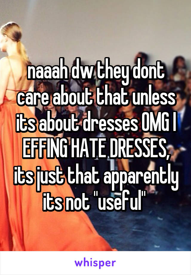 naaah dw they dont care about that unless its about dresses OMG I EFFING HATE DRESSES, its just that apparently its not "useful" 