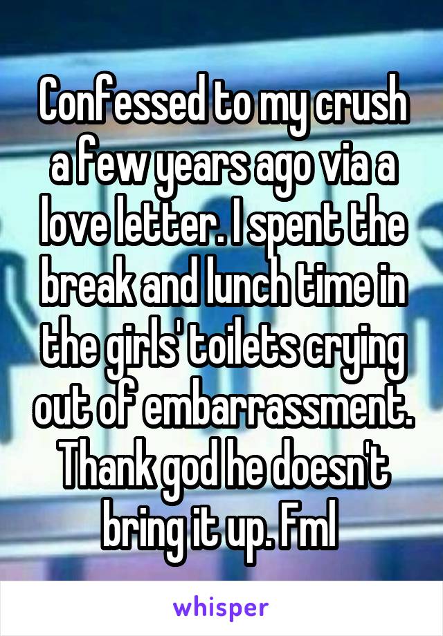 Confessed to my crush a few years ago via a love letter. I spent the break and lunch time in the girls' toilets crying out of embarrassment. Thank god he doesn't bring it up. Fml 