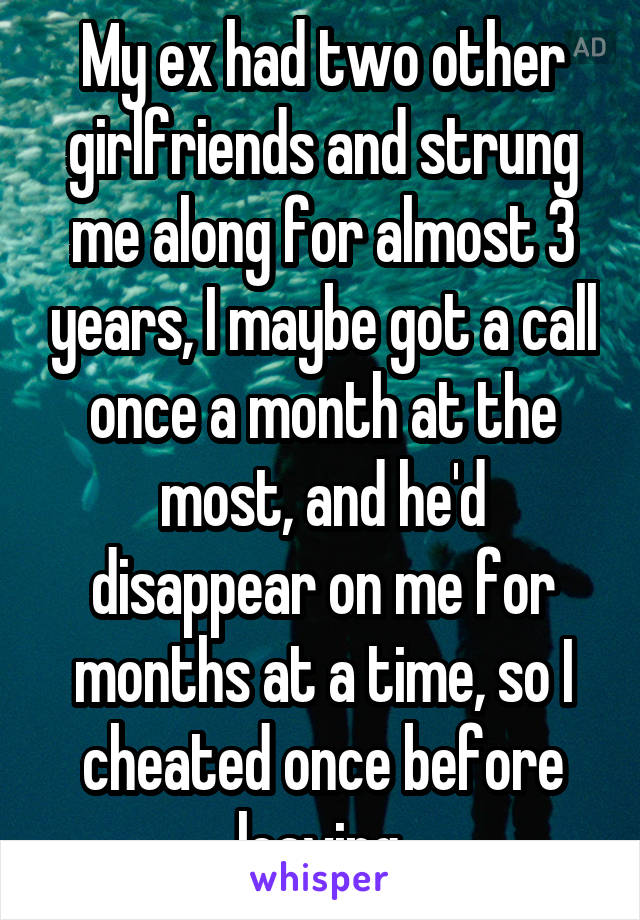 My ex had two other girlfriends and strung me along for almost 3 years, I maybe got a call once a month at the most, and he'd disappear on me for months at a time, so I cheated once before leaving.