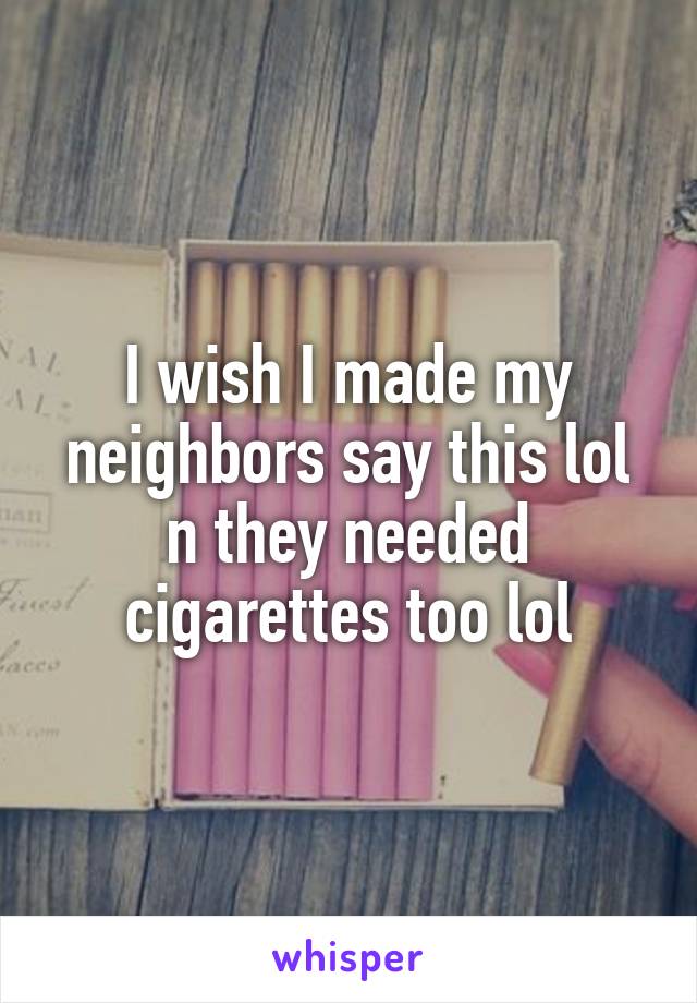 I wish I made my neighbors say this lol n they needed cigarettes too lol