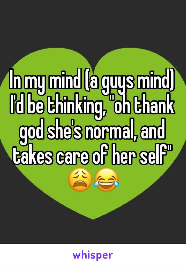 In my mind (a guys mind) I'd be thinking, "oh thank god she's normal, and takes care of her self" 😩😂