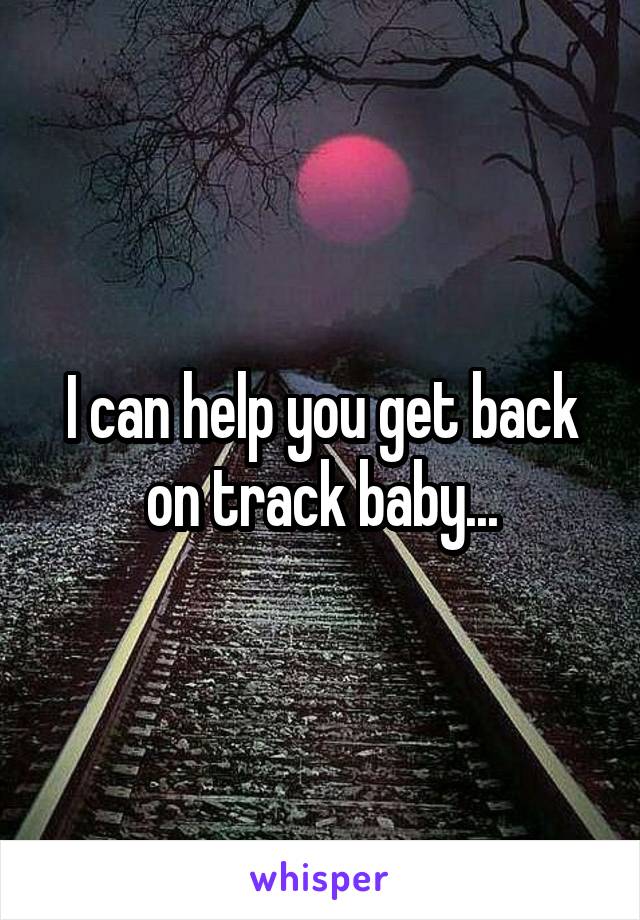 I can help you get back on track baby...