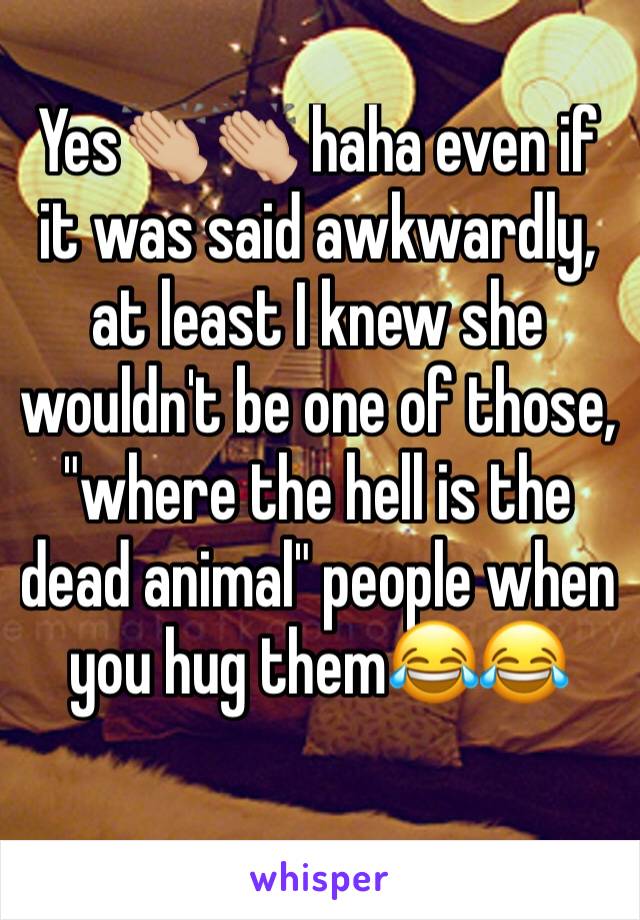 Yes👏🏼👏🏼 haha even if it was said awkwardly, at least I knew she wouldn't be one of those, "where the hell is the dead animal" people when you hug them😂😂