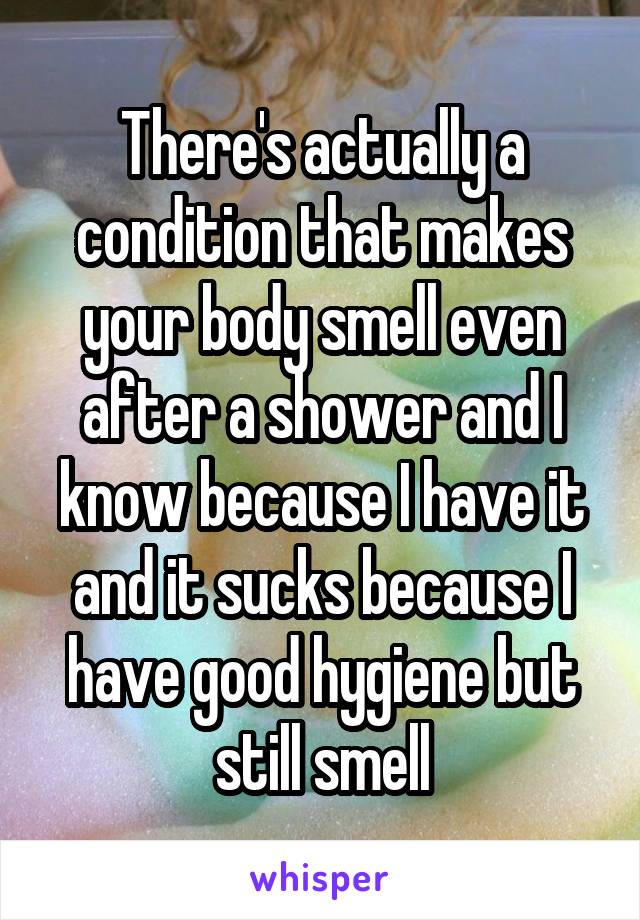 There's actually a condition that makes your body smell even after a shower and I know because I have it and it sucks because I have good hygiene but still smell