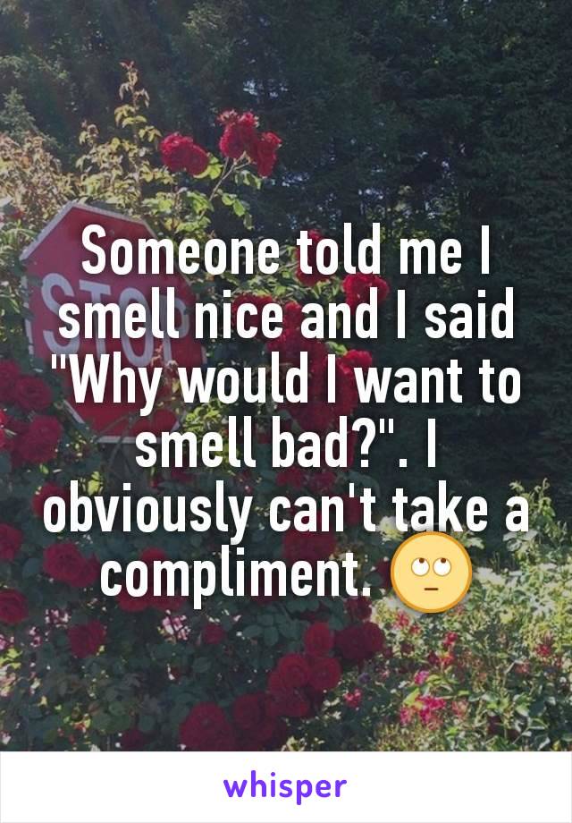 Someone told me I smell nice and I said "Why would I want to smell bad?". I obviously can't take a compliment. 🙄