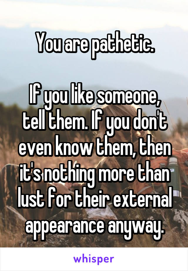 You are pathetic.

If you like someone, tell them. If you don't even know them, then it's nothing more than lust for their external appearance anyway.