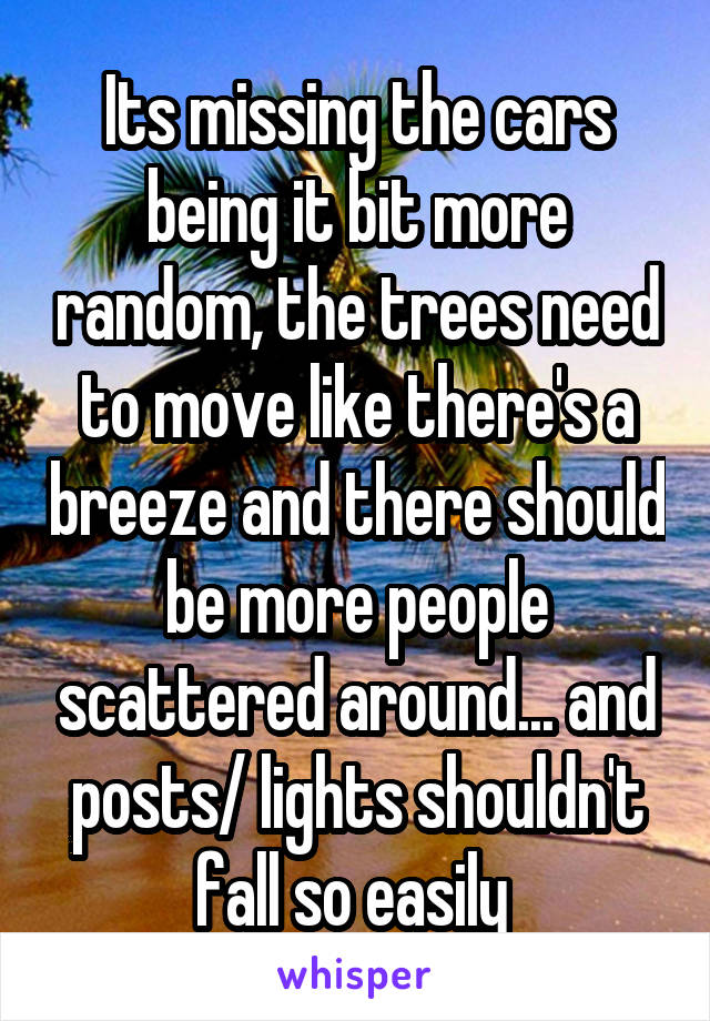 Its missing the cars being it bit more random, the trees need to move like there's a breeze and there should be more people scattered around... and posts/ lights shouldn't fall so easily 