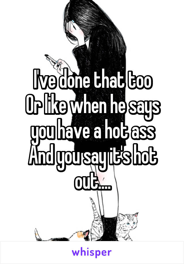 I've done that too
Or like when he says you have a hot ass
And you say it's hot out....