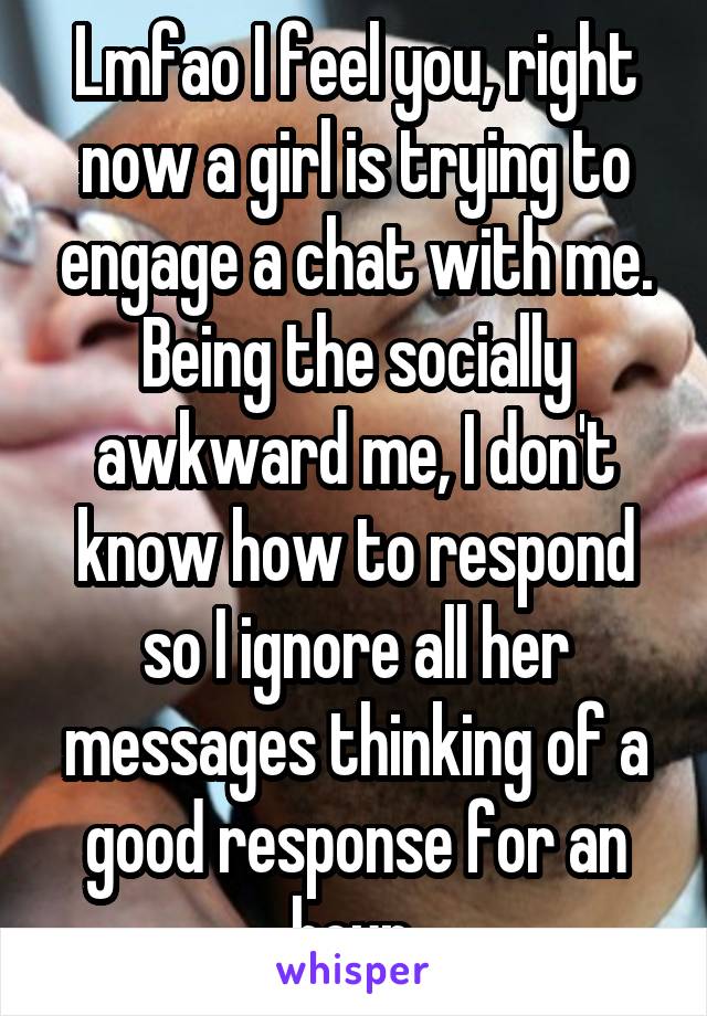 Lmfao I feel you, right now a girl is trying to engage a chat with me. Being the socially awkward me, I don't know how to respond so I ignore all her messages thinking of a good response for an hour.