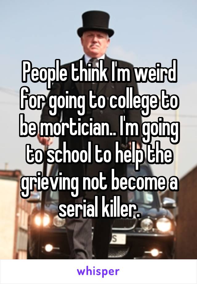 People think I'm weird for going to college to be mortician.. I'm going to school to help the grieving not become a serial killer.