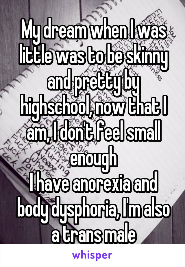 My dream when I was little was to be skinny and pretty by highschool, now that I am, I don't feel small enough
I have anorexia and body dysphoria, I'm also a trans male