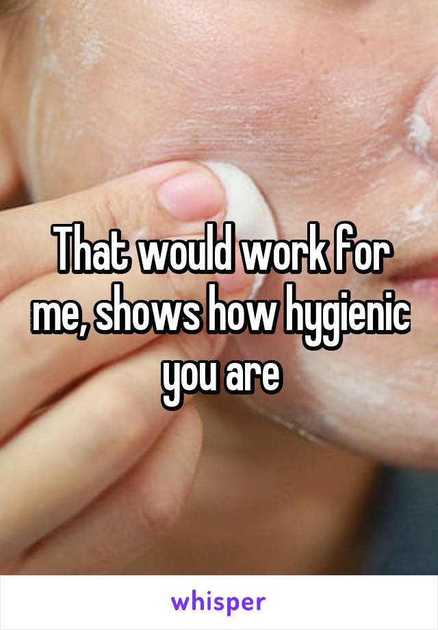 That would work for me, shows how hygienic you are